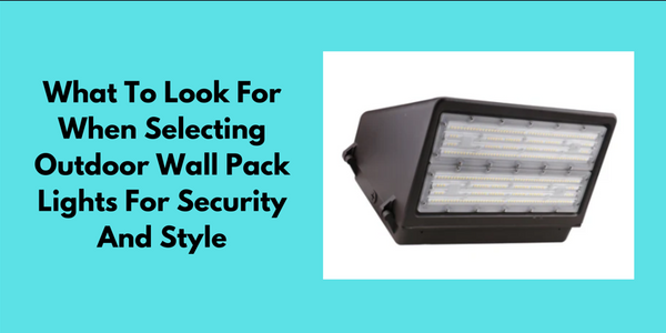 What To Look For When Selecting Outdoor Wall Pack Lights For Security And Style?